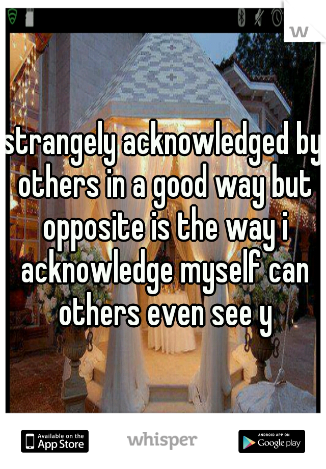 strangely acknowledged by others in a good way but opposite is the way i acknowledge myself can others even see y