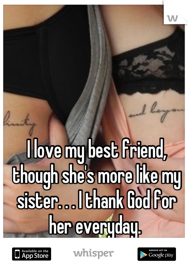 I love my best friend, though she's more like my sister. . . I thank God for her everyday. 