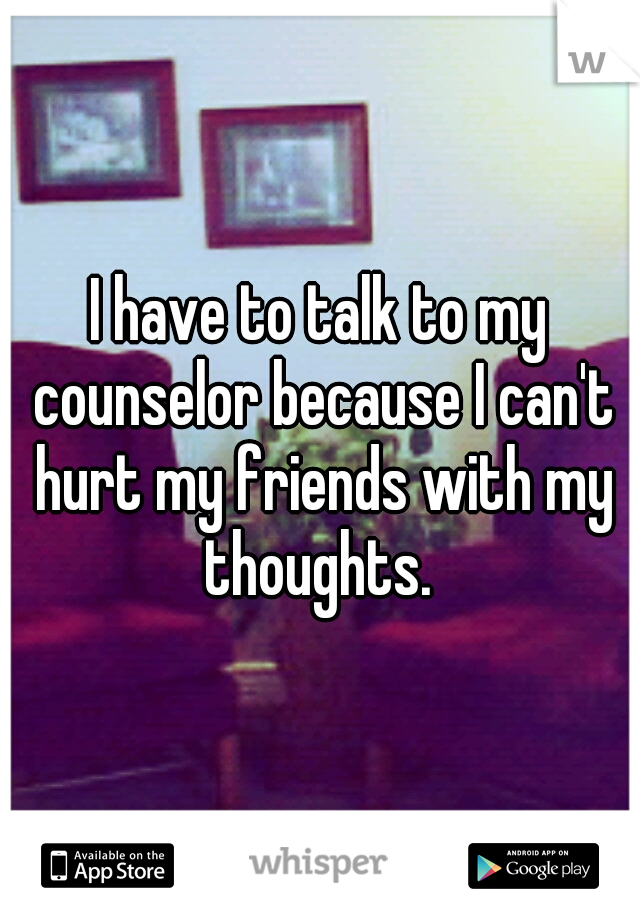 I have to talk to my counselor because I can't hurt my friends with my thoughts. 