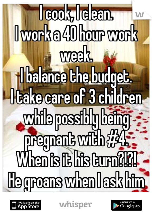 I cook, I clean.
I work a 40 hour work week.
I balance the budget.
I take care of 3 children while possibly being pregnant with #4.
When is it his turn?!?! 
He groans when I ask him to do ONE thing.
