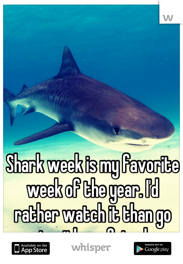 Shark week is my favorite week of the year. I'd rather watch it than go out with my friends. 