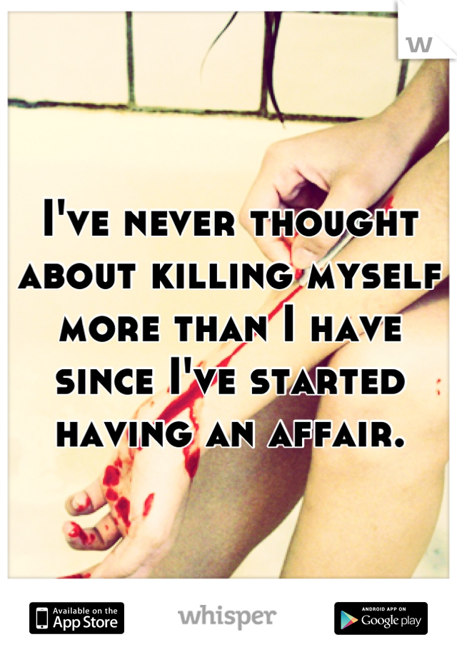 I've never thought about killing myself more than I have since I've started having an affair.