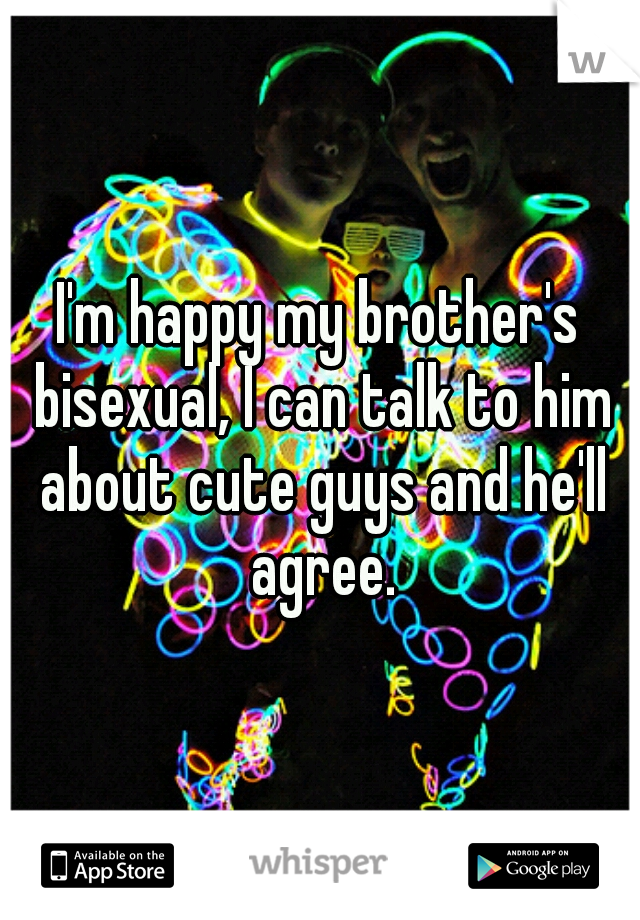 I'm happy my brother's bisexual, I can talk to him about cute guys and he'll agree.