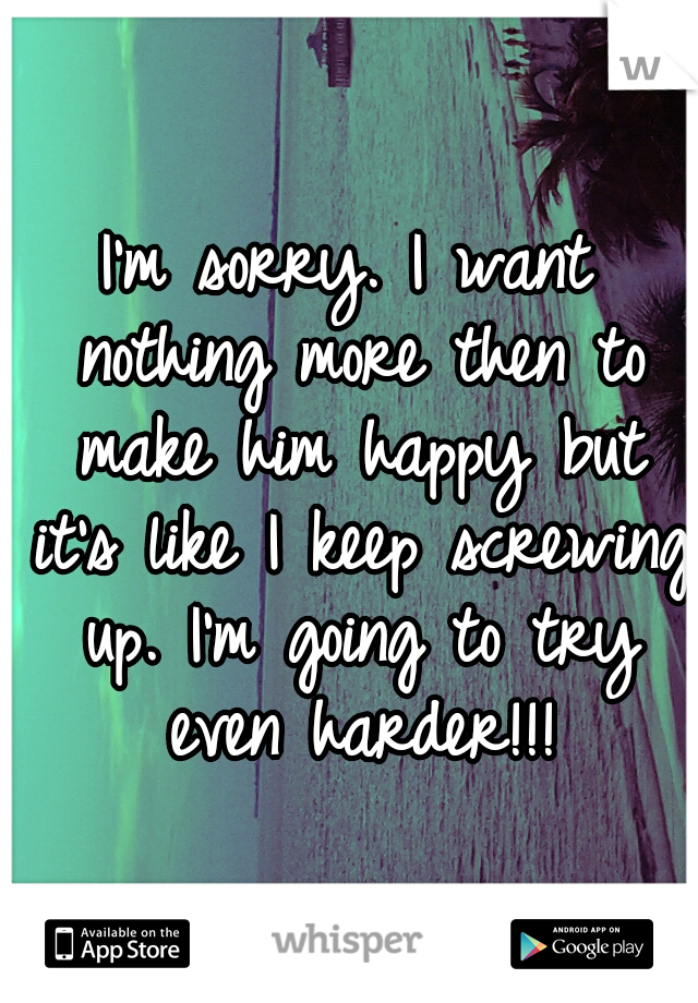 I'm sorry. I want nothing more then to make him happy but it's like I keep screwing up. I'm going to try even harder!!!