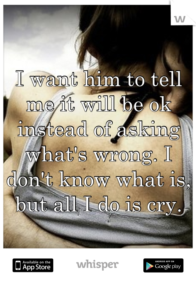 I want him to tell me it will be ok instead of asking what's wrong. I don't know what is, but all I do is cry.