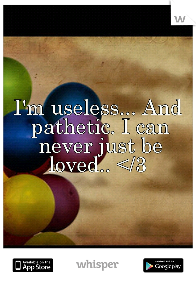 I'm useless... And pathetic. I can never just be loved.. </3 