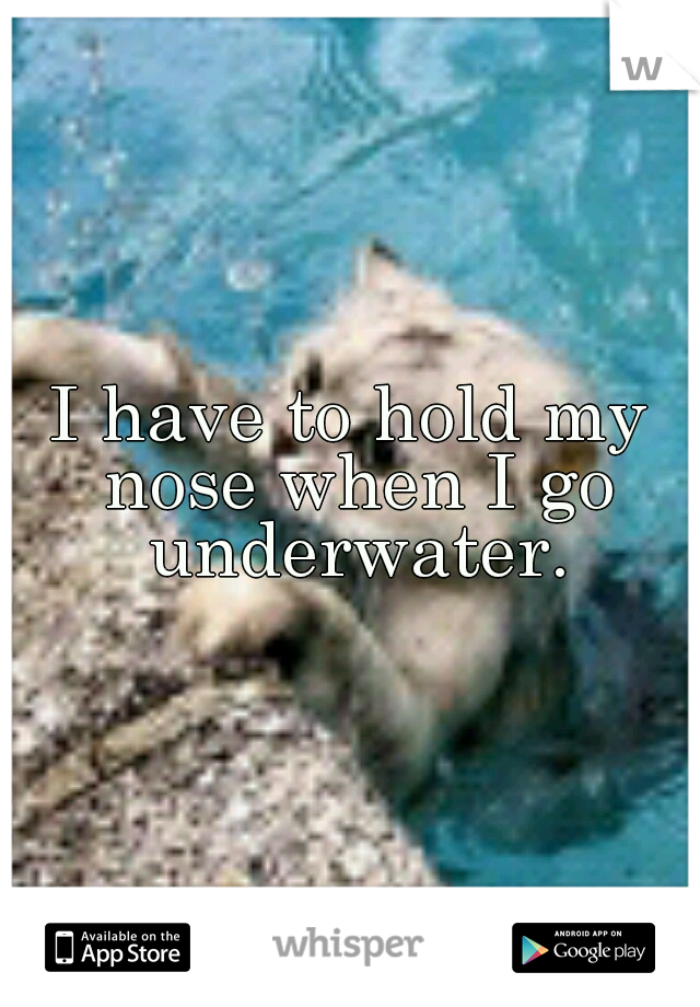 I have to hold my nose when I go underwater.