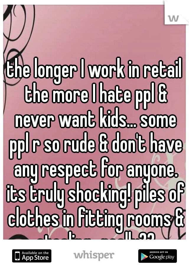 the longer I work in retail the more I hate ppl & never want kids... some ppl r so rude & don't have any respect for anyone. its truly shocking! piles of clothes in fitting rooms & stealing.. really??