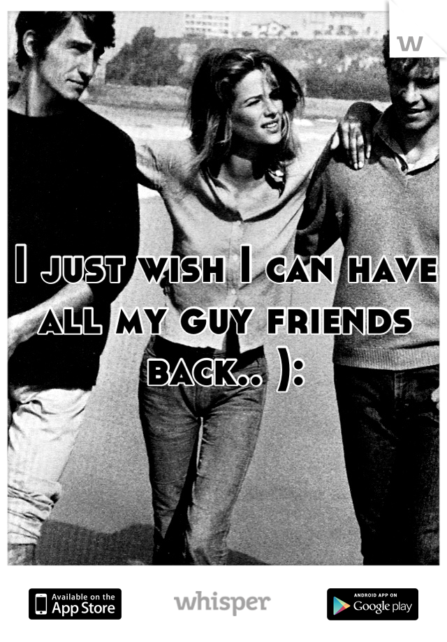 I just wish I can have all my guy friends back.. ):