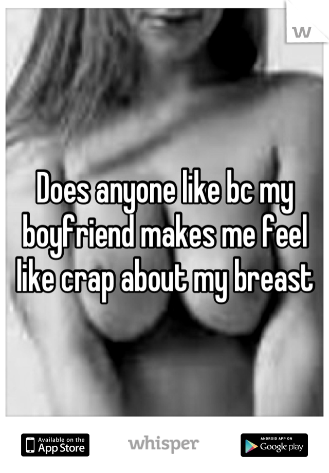 Does anyone like bc my boyfriend makes me feel like crap about my breast