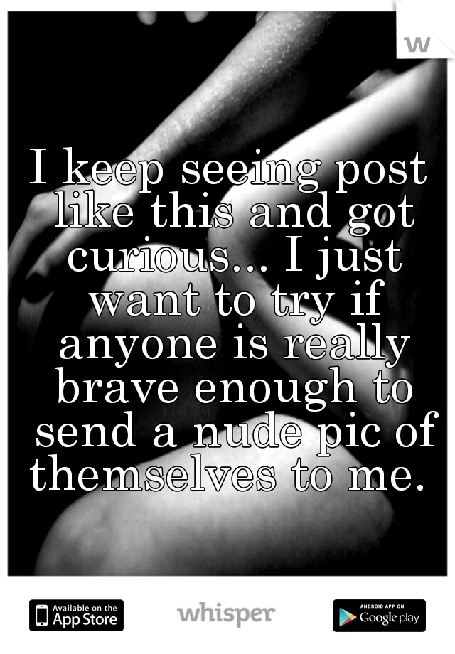 I keep seeing post like this and got curious... I just want to try if anyone is really brave enough to send a nude pic of themselves to me. 