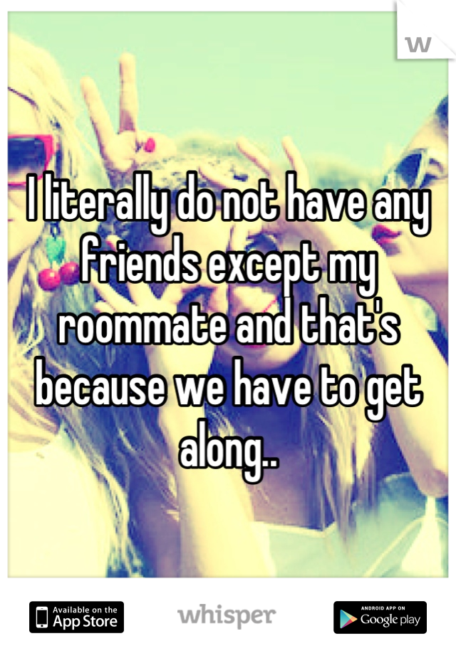I literally do not have any friends except my roommate and that's because we have to get along..