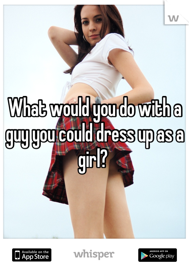 What would you do with a guy you could dress up as a girl? 