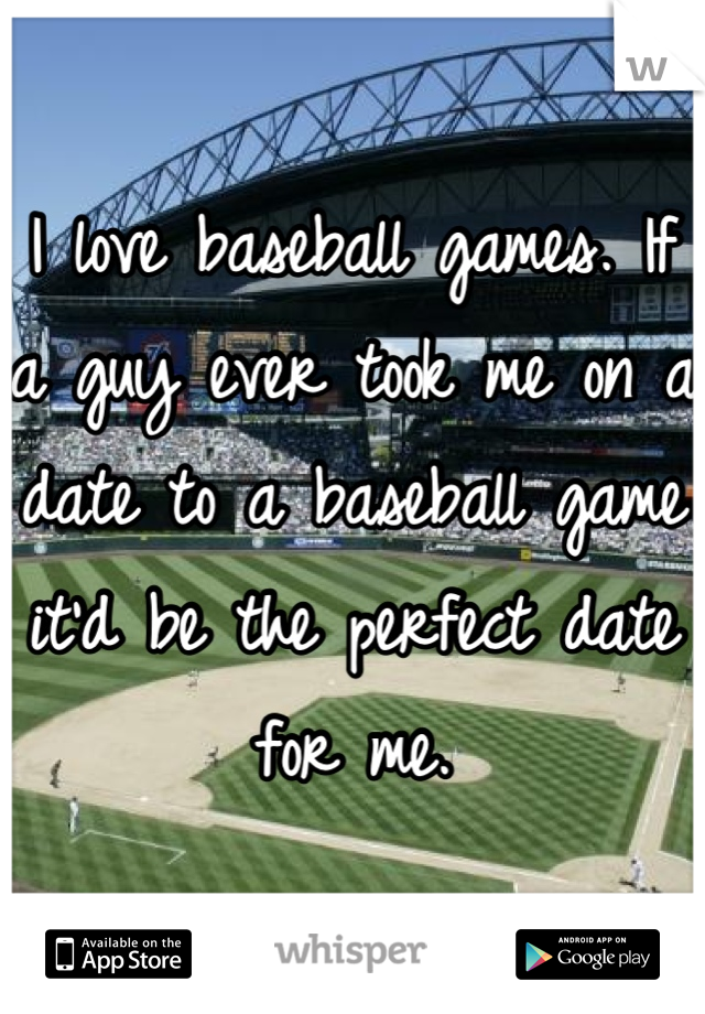 I love baseball games. If a guy ever took me on a date to a baseball game it'd be the perfect date for me.