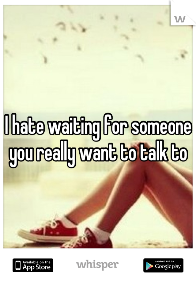 I hate waiting for someone you really want to talk to