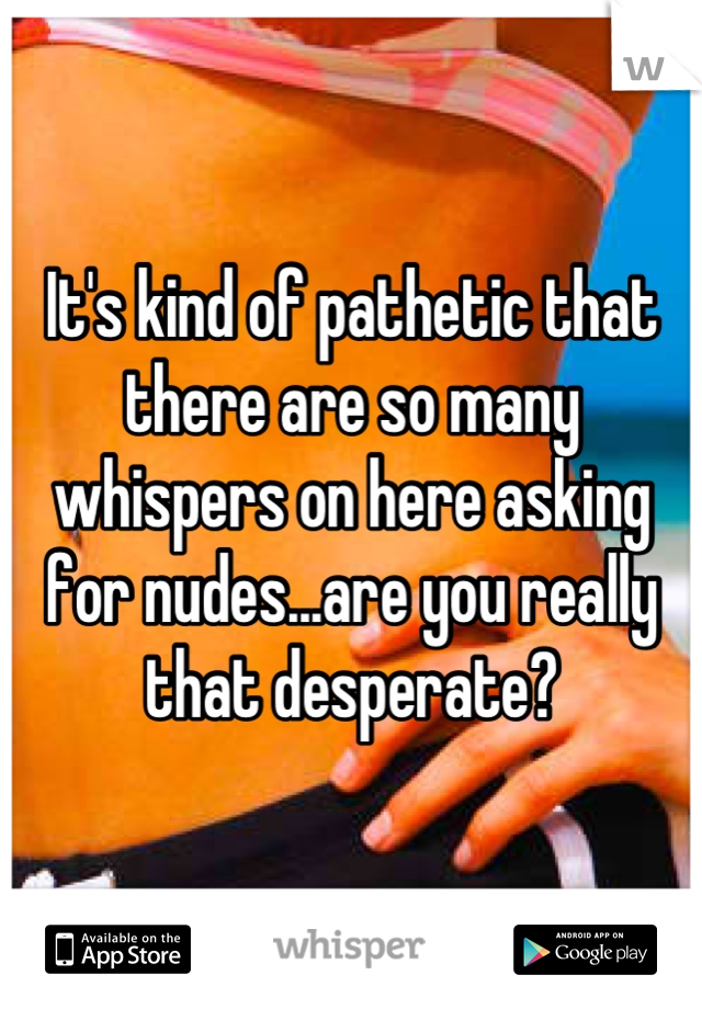 It's kind of pathetic that there are so many whispers on here asking for nudes...are you really that desperate?