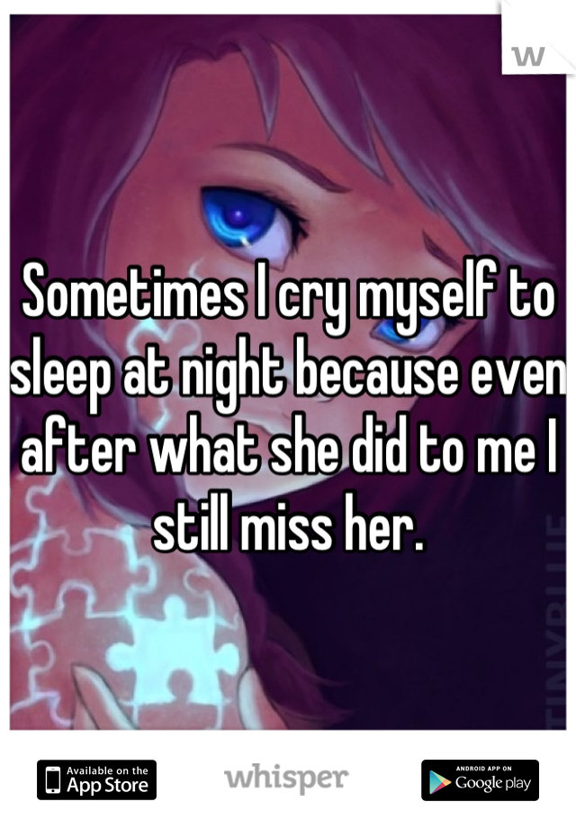 Sometimes I cry myself to sleep at night because even after what she did to me I still miss her.