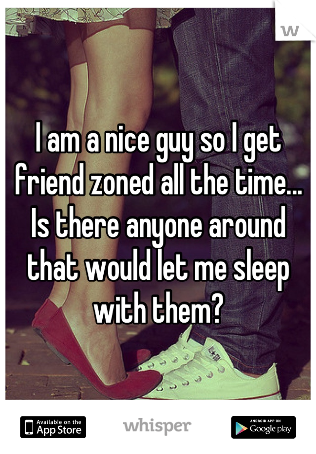 I am a nice guy so I get friend zoned all the time... Is there anyone around that would let me sleep with them?
