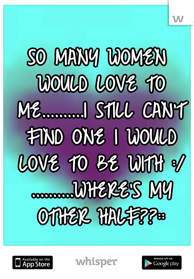 SO MANY WOMEN WOULD LOVE TO ME..........I STILL CAN'T FIND ONE I WOULD LOVE TO BE WITH :/ ..........WHERE'S MY OTHER HALF??::