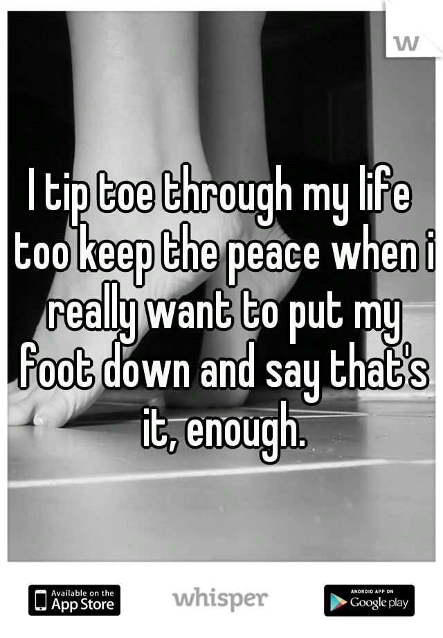 I tip toe through my life too keep the peace when i really want to put my foot down and say that's it, enough.