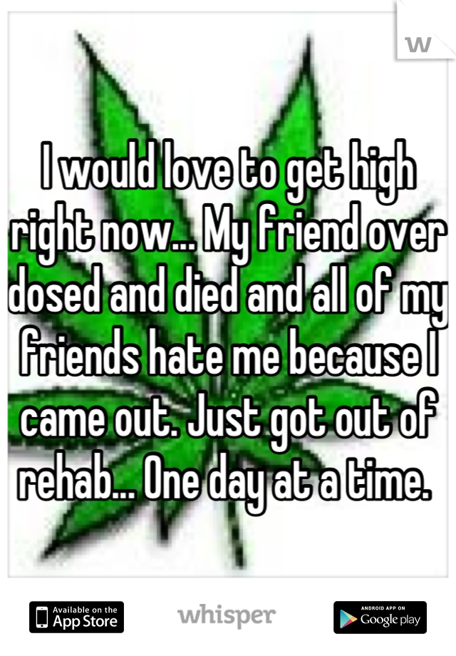 I would love to get high right now... My friend over dosed and died and all of my friends hate me because I came out. Just got out of rehab... One day at a time. 