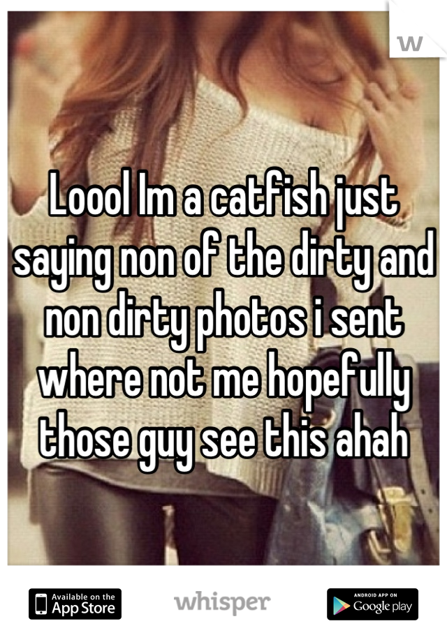 Loool Im a catfish just saying non of the dirty and non dirty photos i sent where not me hopefully those guy see this ahah
