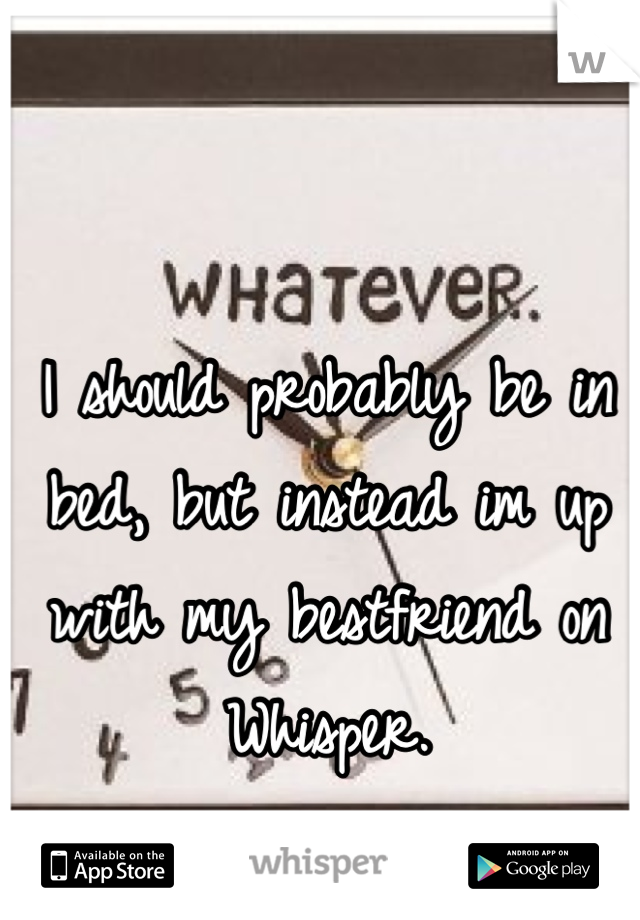 I should probably be in bed, but instead im up with my bestfriend on Whisper.