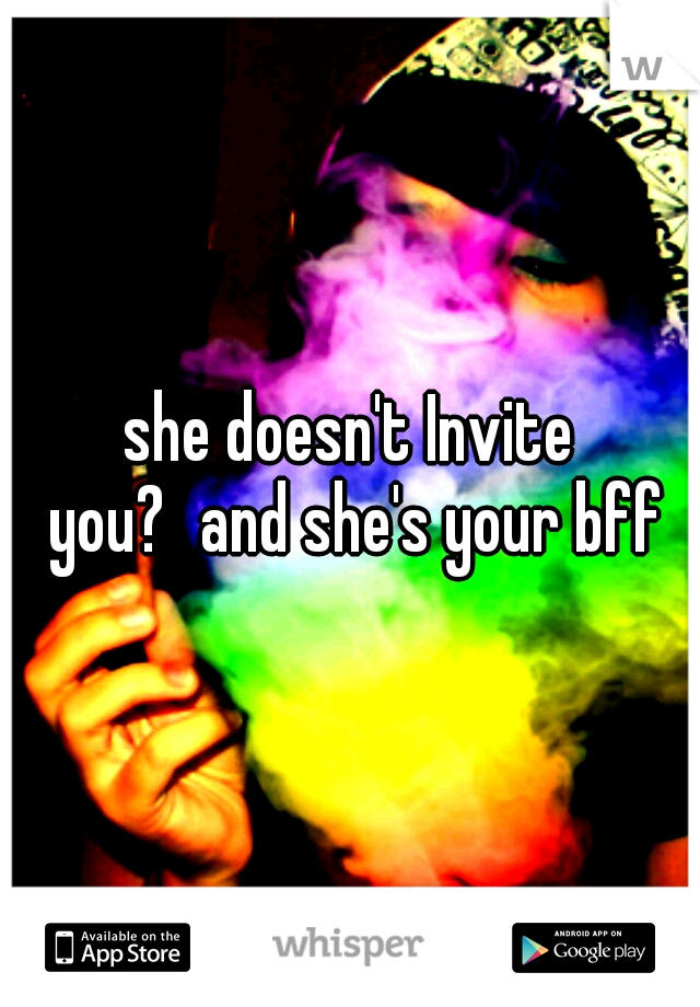 she doesn't Invite you?
and she's your bff