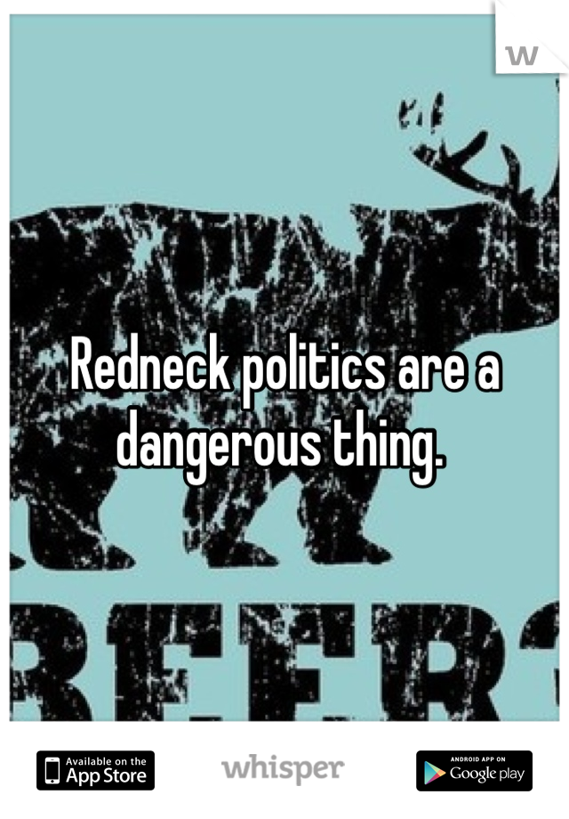 Redneck politics are a dangerous thing. 