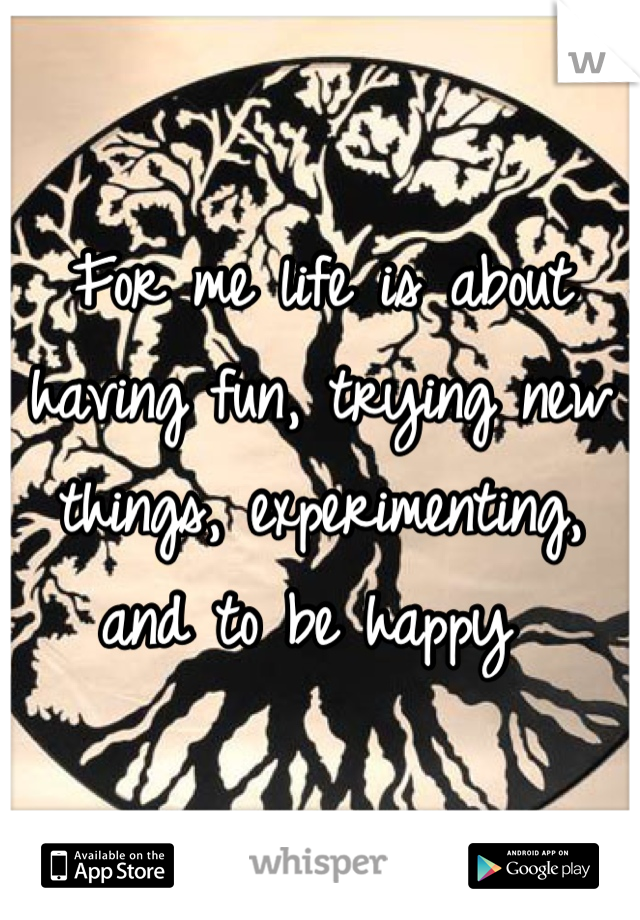 For me life is about having fun, trying new things, experimenting, and to be happy 