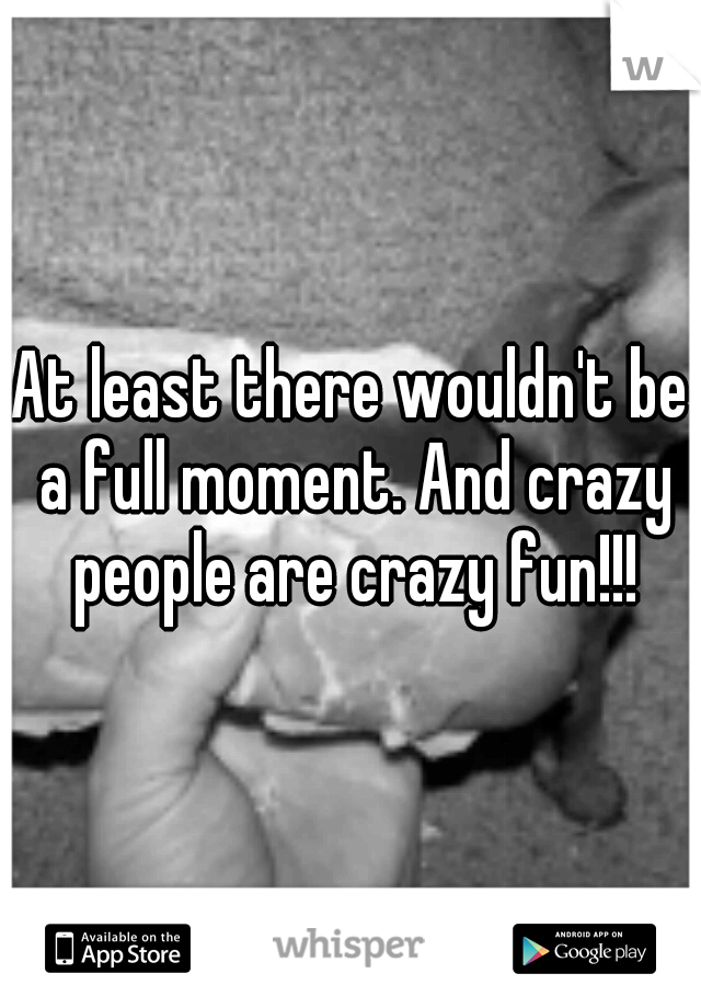 At least there wouldn't be a full moment. And crazy people are crazy fun!!!