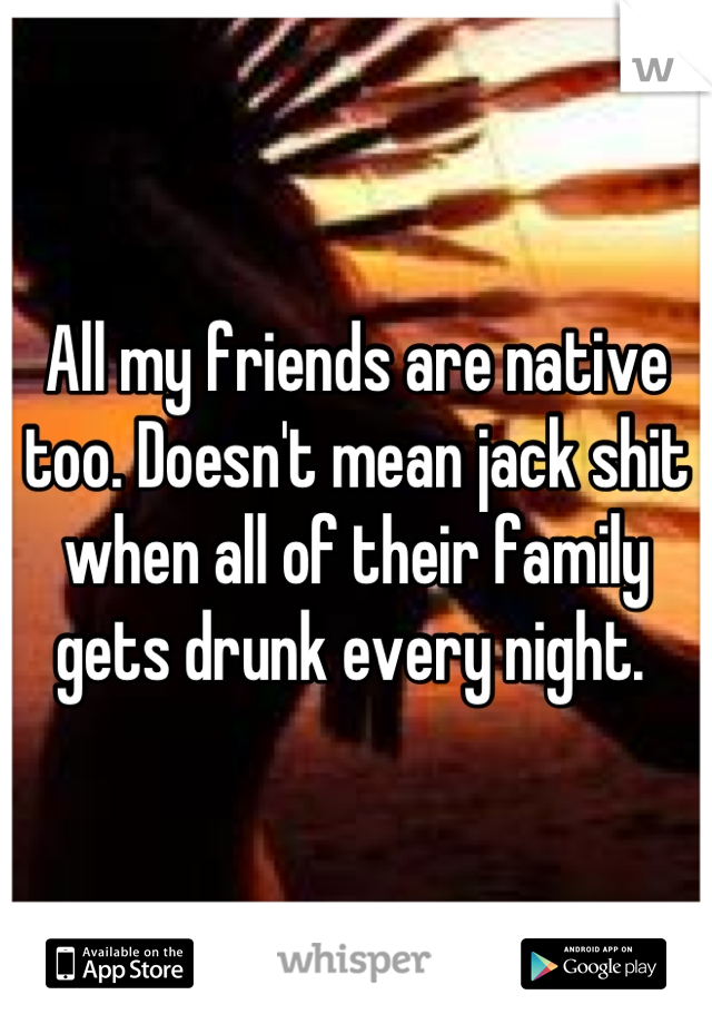 All my friends are native too. Doesn't mean jack shit when all of their family gets drunk every night. 