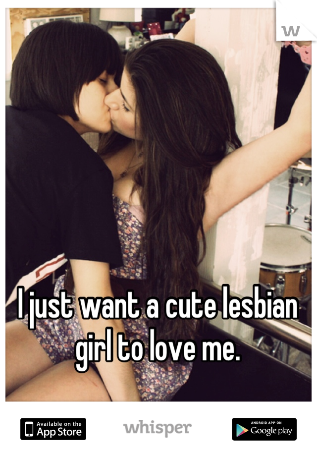 I just want a cute lesbian girl to love me.
