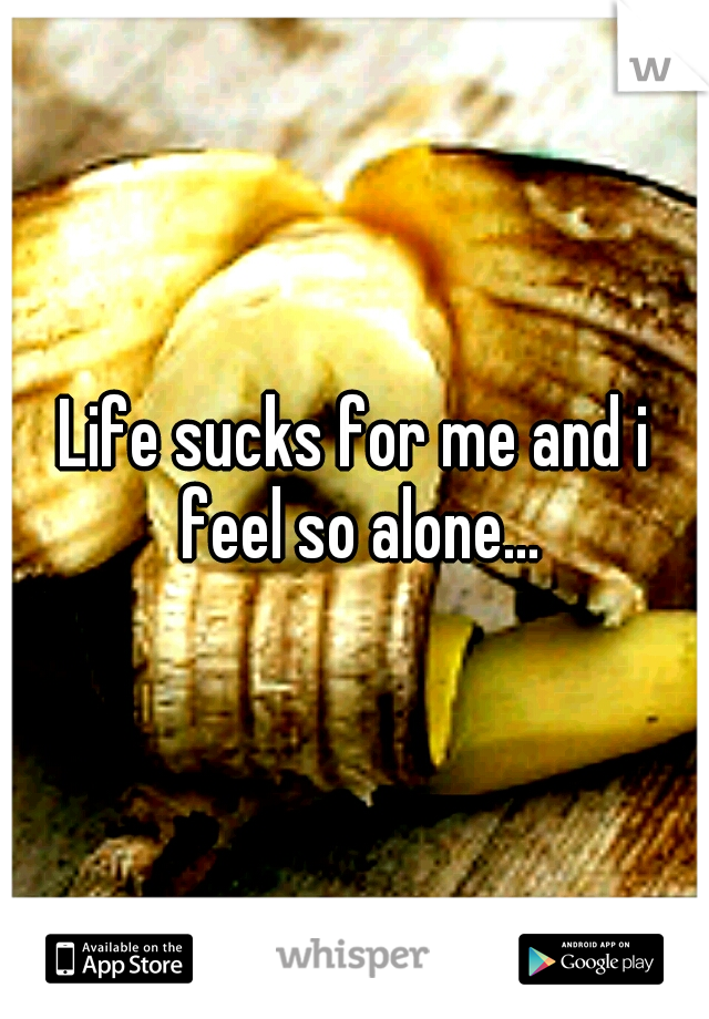 Life sucks for me and i feel so alone...