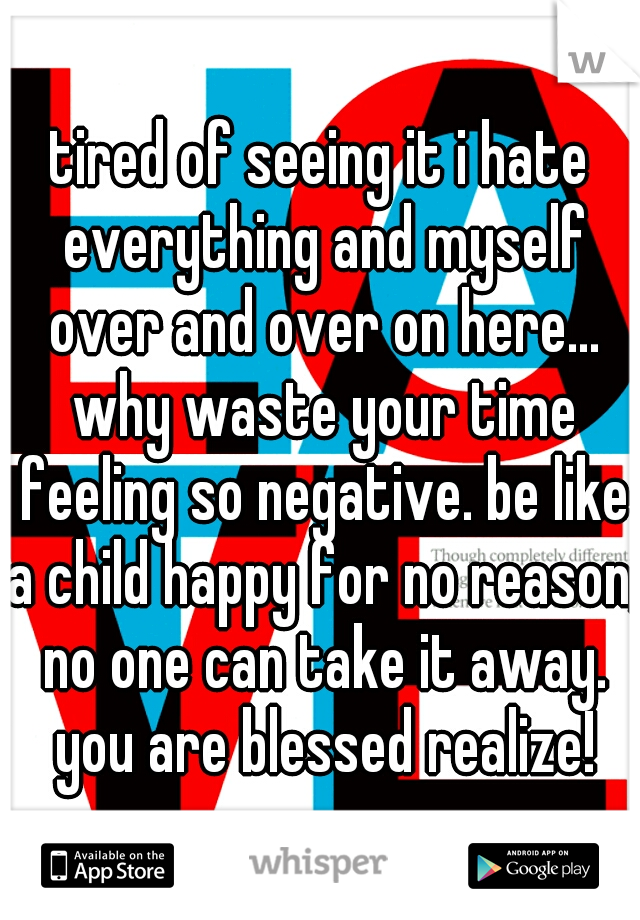 tired of seeing it i hate everything and myself over and over on here... why waste your time feeling so negative. be like a child happy for no reason, no one can take it away. you are blessed realize!