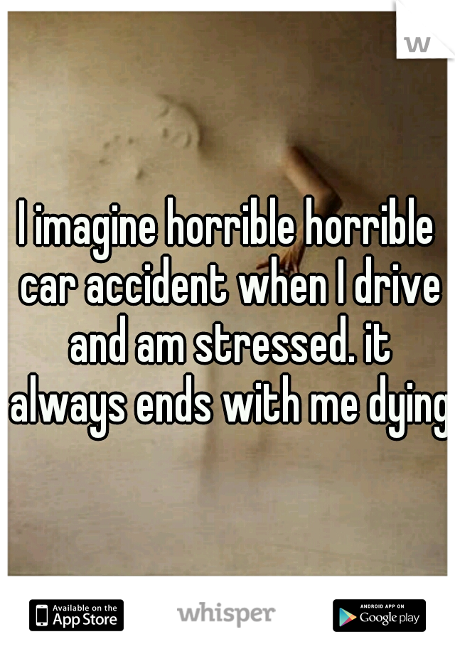 I imagine horrible horrible car accident when I drive and am stressed. it always ends with me dying