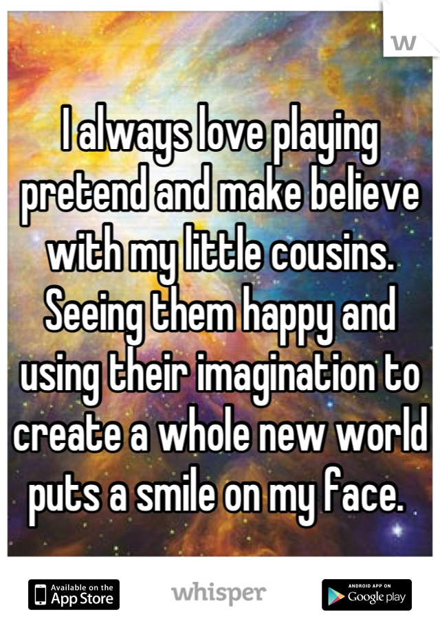 I always love playing pretend and make believe with my little cousins. Seeing them happy and using their imagination to create a whole new world puts a smile on my face. 