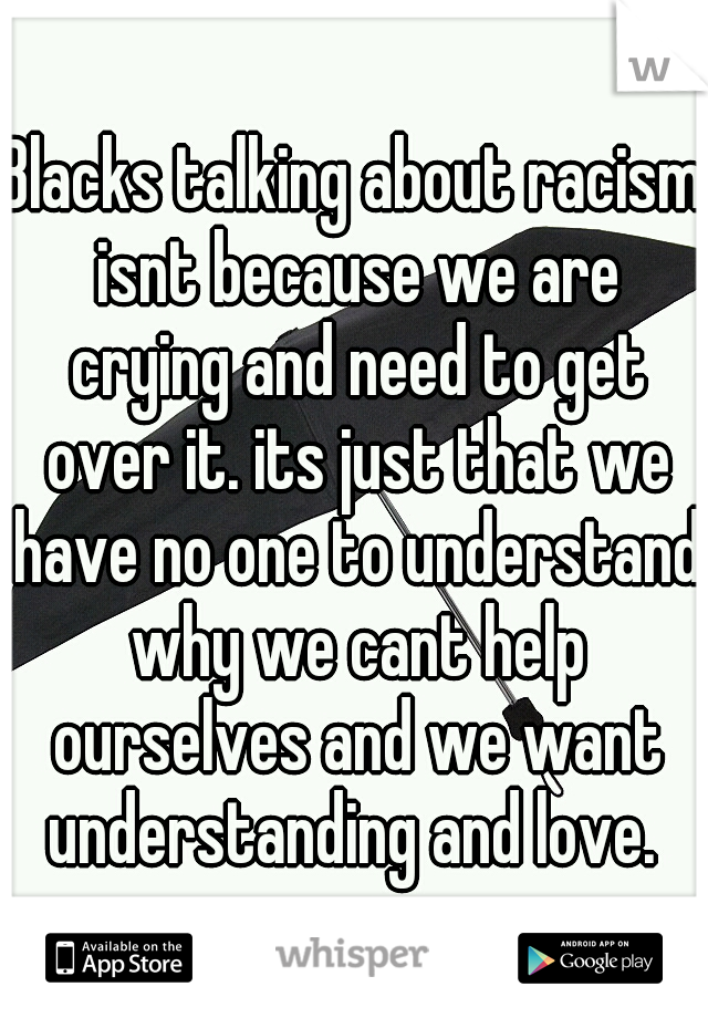 Blacks talking about racism isnt because we are crying and need to get over it. its just that we have no one to understand why we cant help ourselves and we want understanding and love. 
