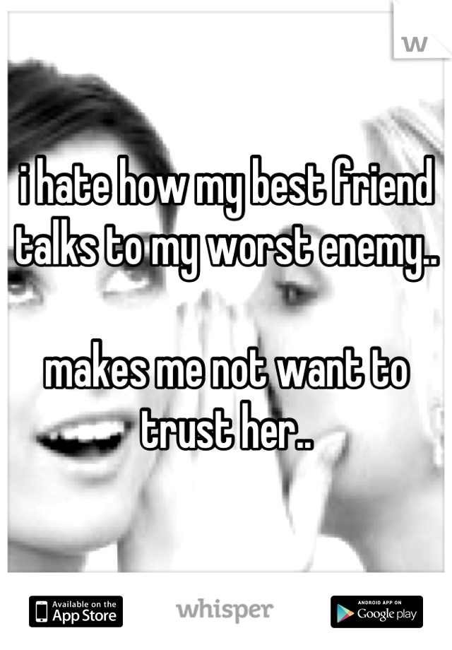 i hate how my best friend talks to my worst enemy..

makes me not want to trust her..
