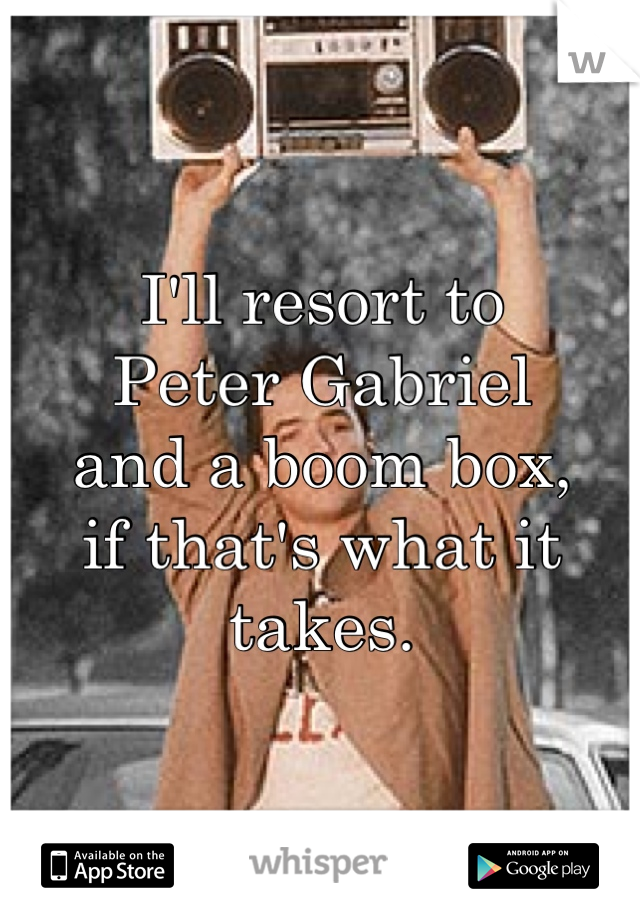 I'll resort to
Peter Gabriel 
and a boom box, 
if that's what it takes.