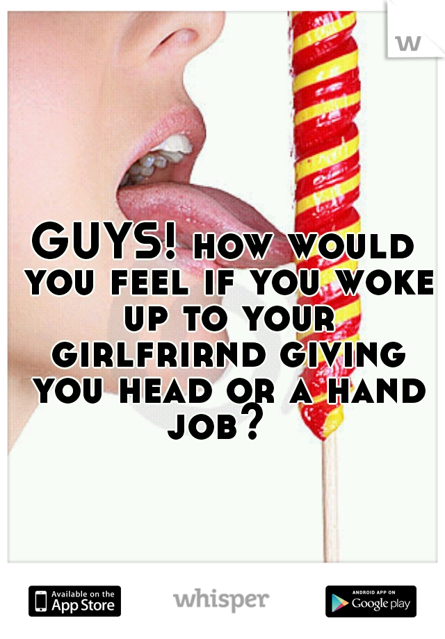 GUYS! how would you feel if you woke up to your girlfrirnd giving you head or a hand job?  