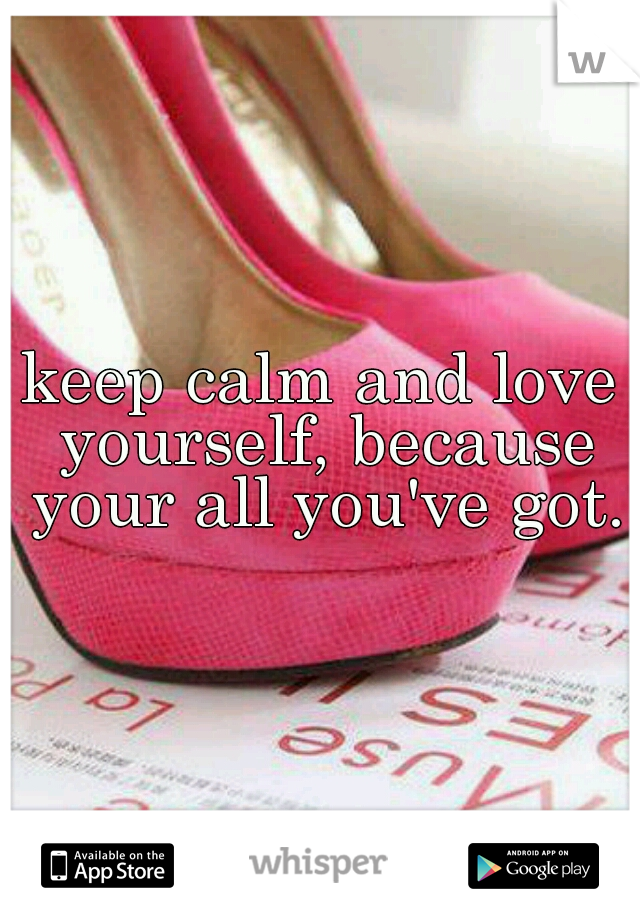 keep calm and love yourself, because your all you've got.