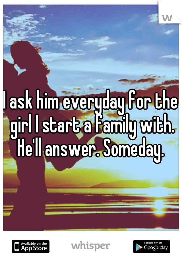 I ask him everyday for the girl I start a family with. He'll answer. Someday. 