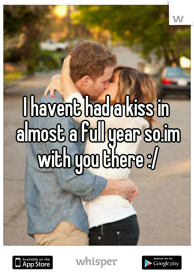 I havent had a kiss in almost a full year so.im with you there :/