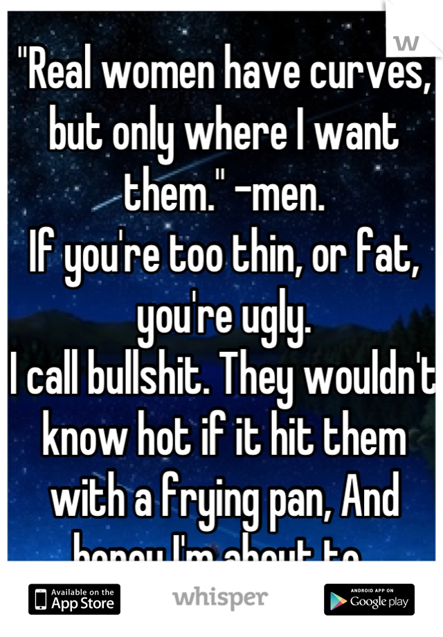 "Real women have curves, but only where I want them." -men. 
If you're too thin, or fat, you're ugly. 
I call bullshit. They wouldn't know hot if it hit them with a frying pan, And honey I'm about to. 