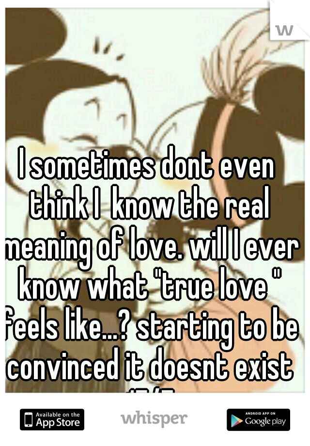 I sometimes dont even think I  know the real meaning of love. will I ever know what "true love " feels like...? starting to be convinced it doesnt exist 17/F