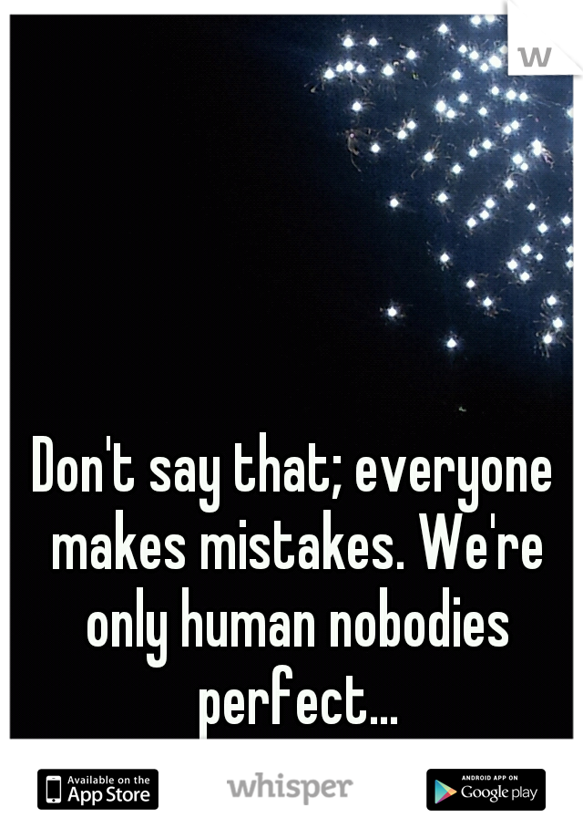 Don't say that; everyone makes mistakes. We're only human nobodies perfect...