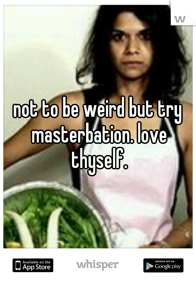 not to be weird but try masterbation. love thyself.