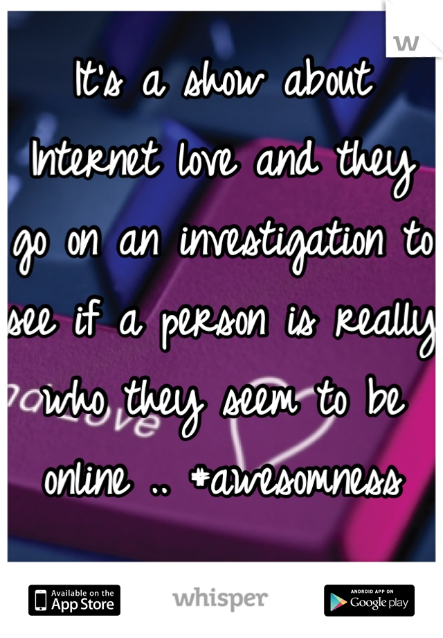 It's a show about Internet love and they go on an investigation to see if a person is really who they seem to be online .. #awesomness