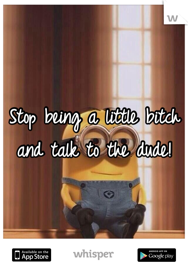 Stop being a little bitch and talk to the dude!